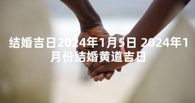 结婚吉日2024年1月5日 2024年1月份结婚黄道吉日